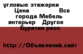 угловые этажерки700-1400 › Цена ­ 700-1400 - Все города Мебель, интерьер » Другое   . Бурятия респ.